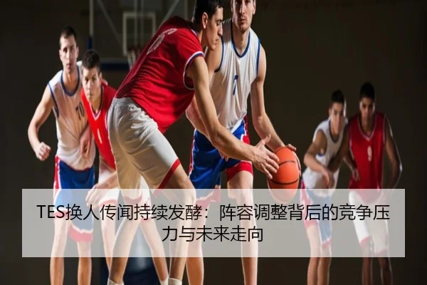 TES换人传闻持续发酵：阵容调整背后的竞争压力与未来走向