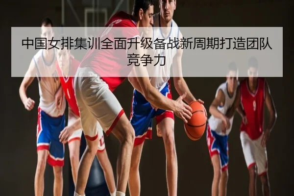 中国女排集训全面升级备战新周期打造团队竞争力
