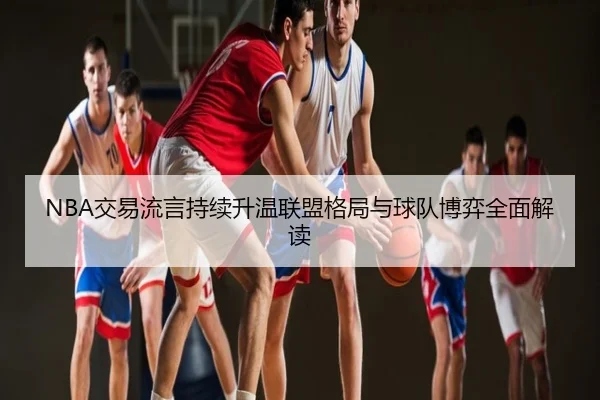 NBA交易流言持续升温联盟格局与球队博弈全面解读