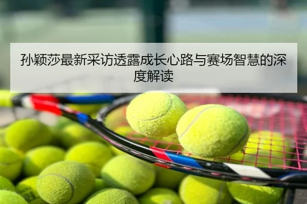 孙颖莎最新采访透露成长心路与赛场智慧的深度解读