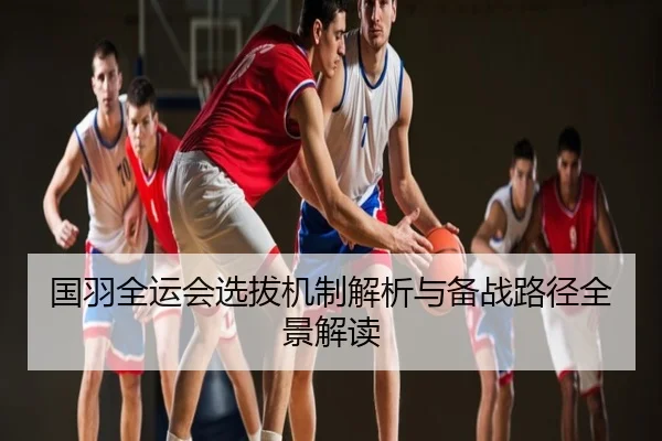 国羽全运会选拔机制解析与备战路径全景解读