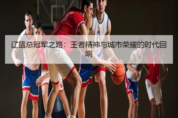 辽篮总冠军之路：王者精神与城市荣耀的时代回响