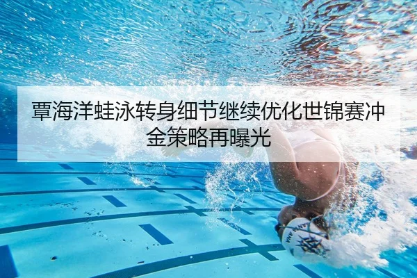 覃海洋蛙泳转身细节继续优化世锦赛冲金策略再曝光