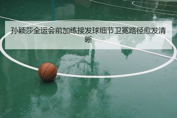 孙颖莎全运会前加练接发球细节卫冕路径愈发清晰