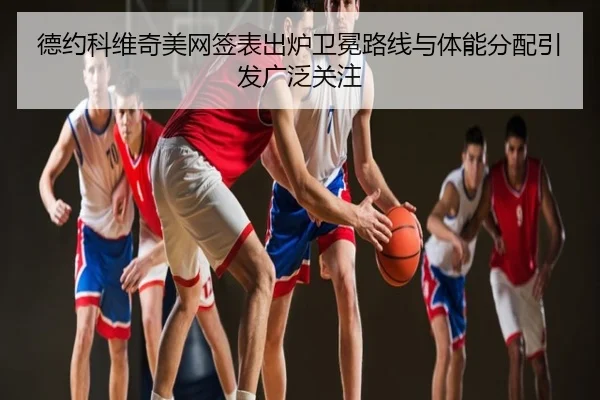 德约科维奇美网签表出炉卫冕路线与体能分配引发广泛关注