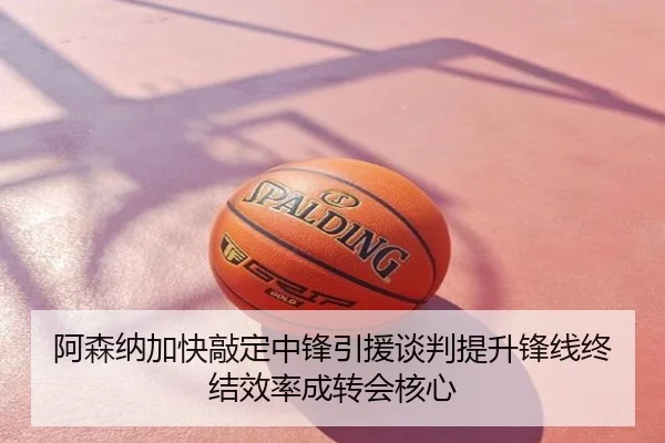 阿森纳加快敲定中锋引援谈判提升锋线终结效率成转会核心
