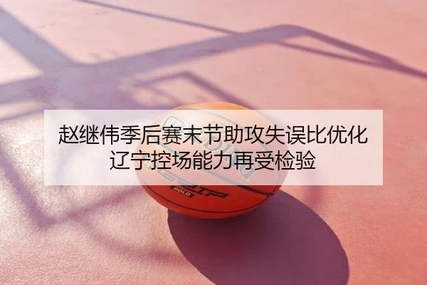 赵继伟季后赛末节助攻失误比优化 辽宁控场能力再受检验