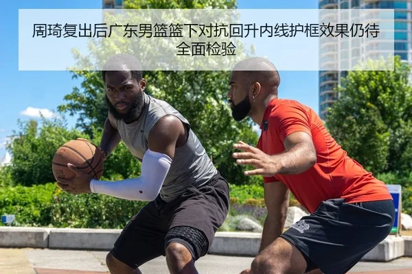 周琦复出后广东男篮篮下对抗回升内线护框效果仍待全面检验
