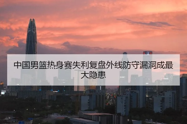 中国男篮热身赛失利复盘外线防守漏洞成最大隐患